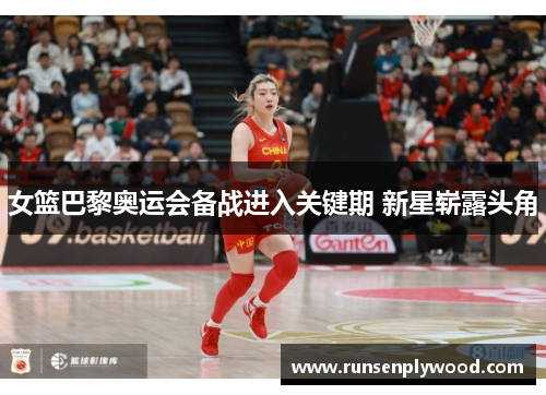 女篮巴黎奥运会备战进入关键期 新星崭露头角